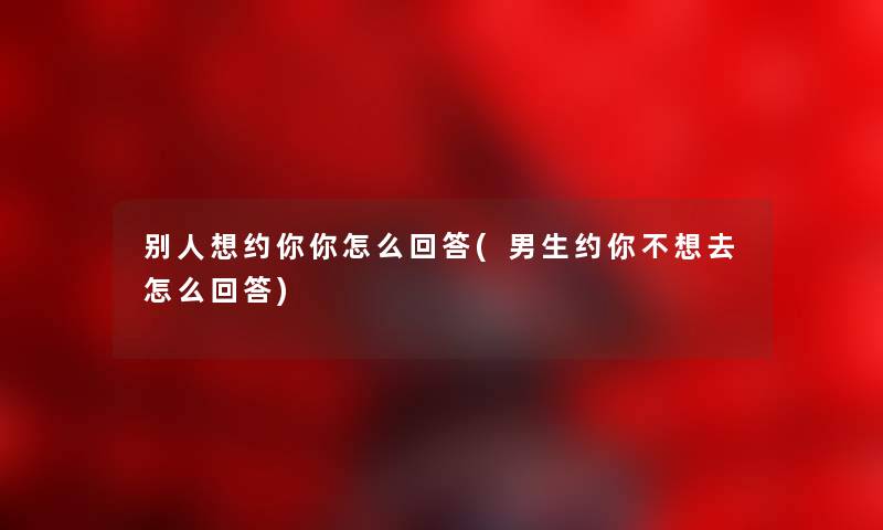 别人想约你你怎么回答(男生约你不想去怎么回答)