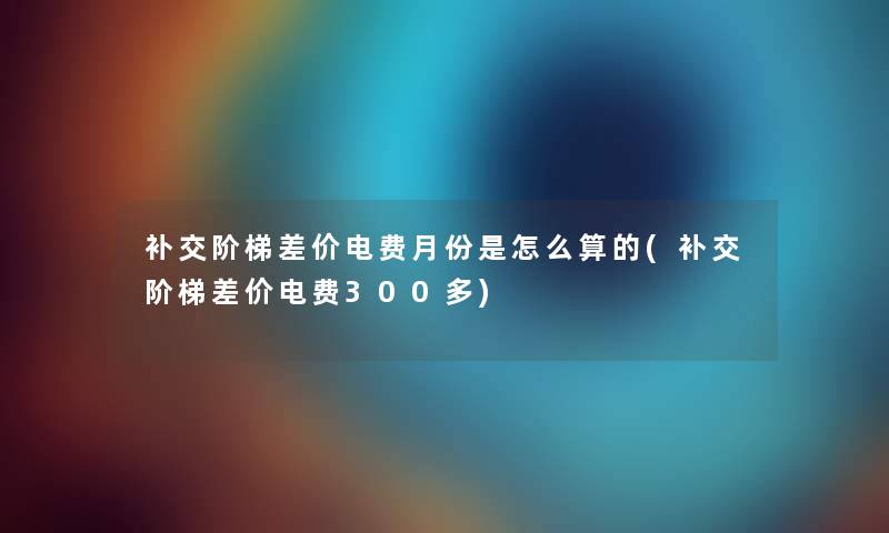 补交阶梯差价电费月份是怎么算的(补交阶梯差价电费300多)