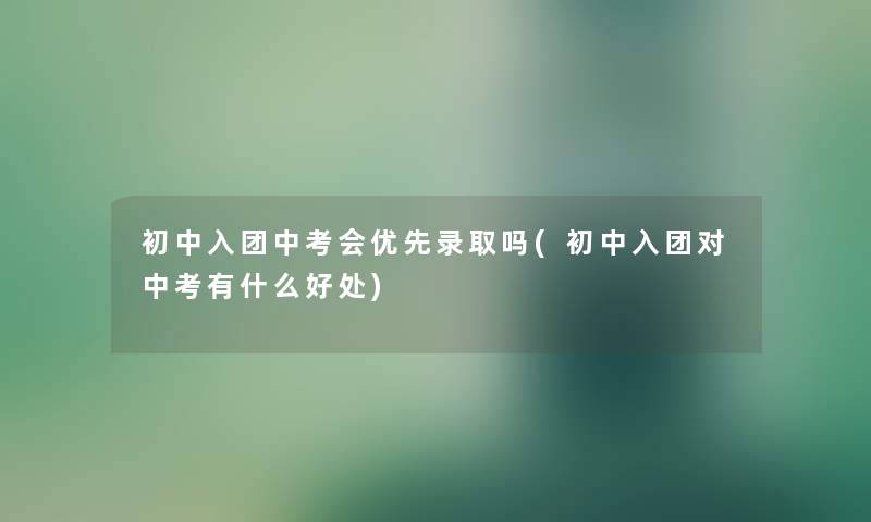 初中入团中考会优先录取吗(初中入团对中考有什么好处)