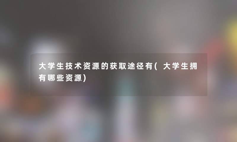 大学生技术资源的获取途径有(大学生拥有哪些资源)