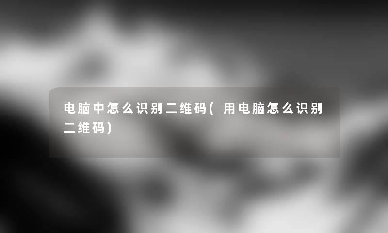 电脑中怎么识别二维码(用电脑怎么识别二维码)