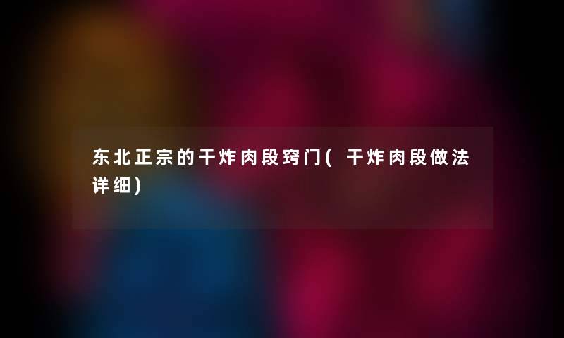 东北正宗的干炸肉段窍门(干炸肉段做法详细)