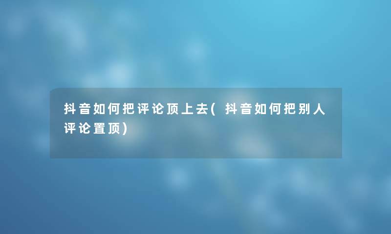 抖音如何把评论顶上去(抖音如何把别人评论置顶)