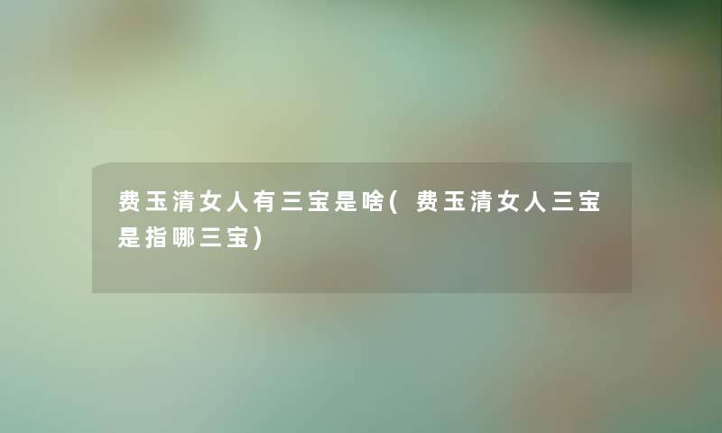 费玉清女人有三宝是啥(费玉清女人三宝是指哪三宝)