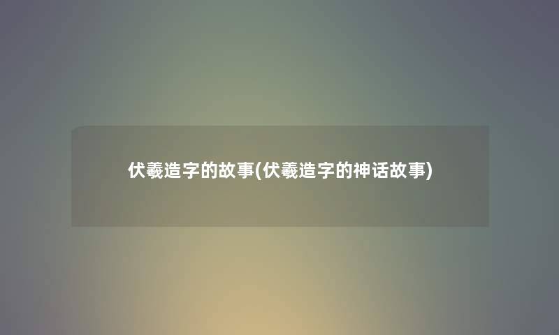 伏羲造字的故事(伏羲造字的神话故事)