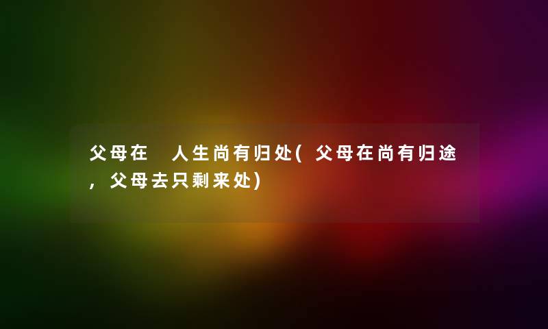 父母在 人生尚有归处(父母在尚有归途,父母去只剩来处)