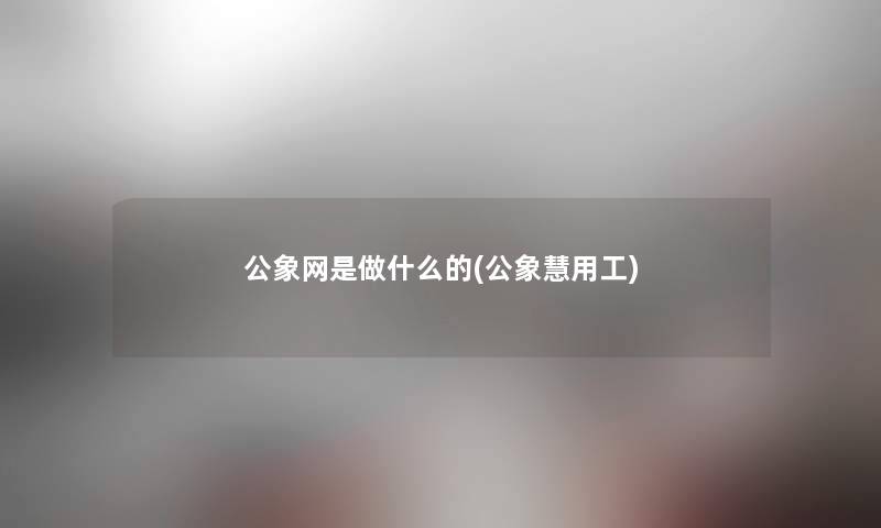 公象网是做什么的(公象慧用工)