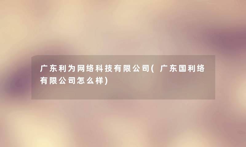 广东利为网络科技有限公司(广东国利络有限公司怎么样)