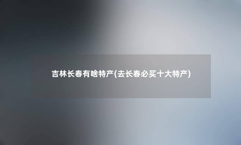 吉林长春有啥特产(去长春必买一些特产)