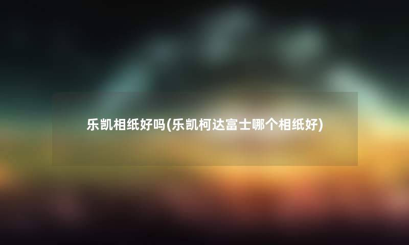 乐凯相纸好吗(乐凯柯达富士哪个相纸好)