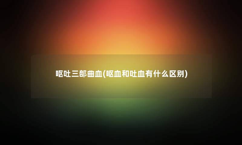 呕吐三部曲血(呕血和吐血有什么区别)