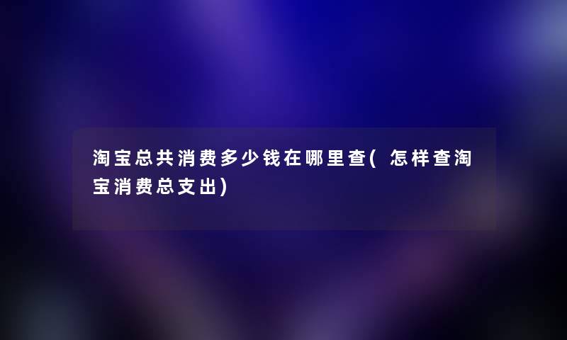 淘宝总共消费多少钱在哪里查(怎样查淘宝消费总支出)