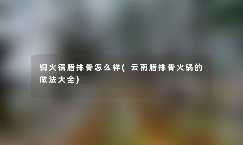 铜火锅腊排骨怎么样(云南腊排骨火锅的做法大全)