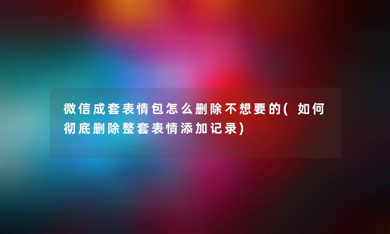 微信成套表情包怎么删除不想要的(如何彻底删除整套表情添加记录)