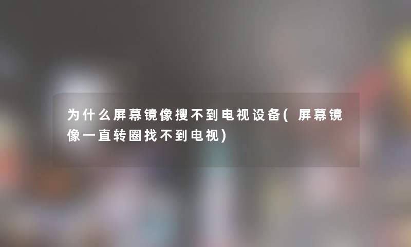 为什么屏幕镜像搜不到电视设备(屏幕镜像一直转圈找不到电视)