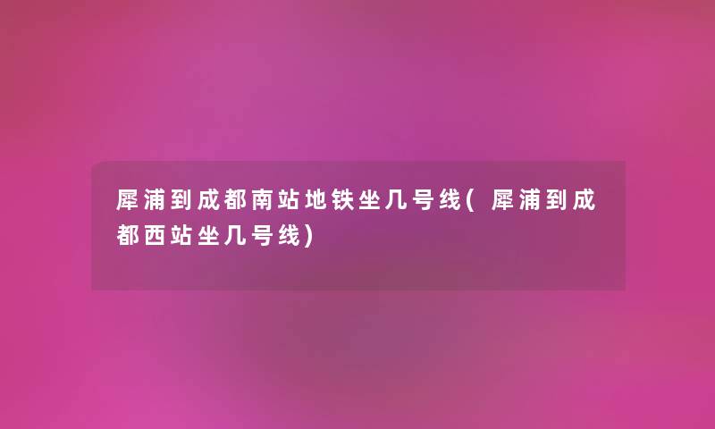 犀浦到成都南站地铁坐几号线(犀浦到成都西站坐几号线)