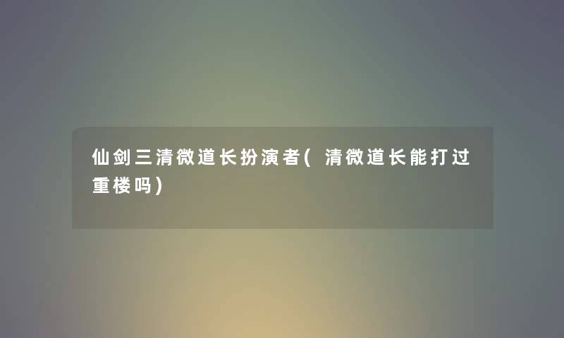 仙剑三清微道长扮演者(清微道长能打过重楼吗)