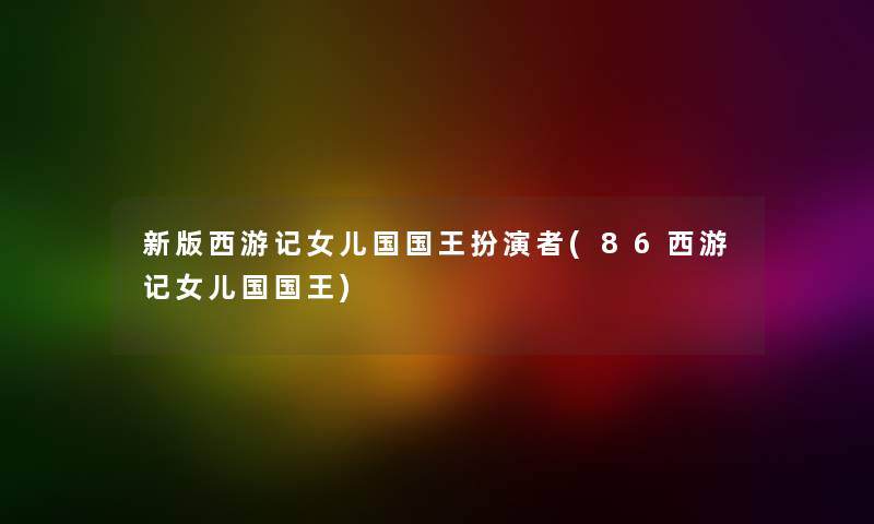 新版西游记女儿国国王扮演者(86西游记女儿国国王)