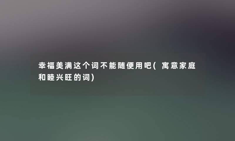 幸福美满这个词不能随便用吧(寓意家庭和睦兴旺的词)