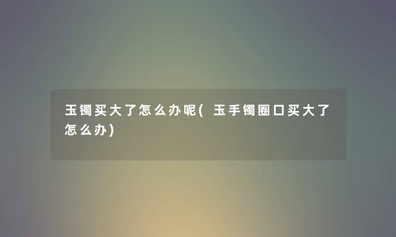 玉镯买大了怎么办呢(玉手镯圈口买大了怎么办)