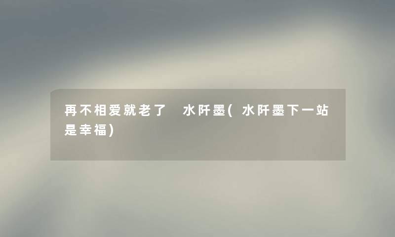 再不相爱就老了 水阡墨(水阡墨下一站是幸福)