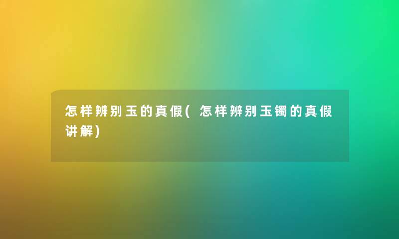 怎样辨别玉的真假(怎样辨别玉镯的真假讲解)