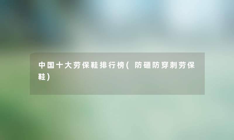 中国一些劳保鞋整理榜(防砸防穿刺劳保鞋)