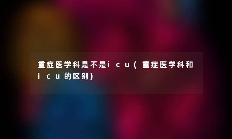 重症医学科是不是icu(重症医学科和icu的区别)