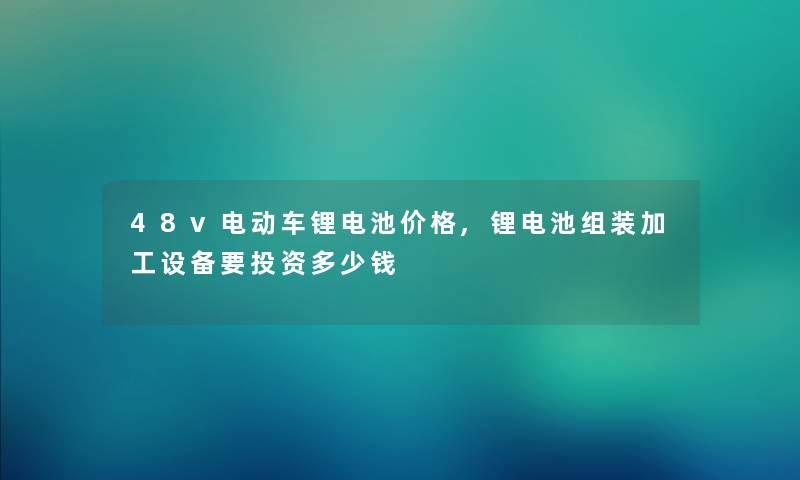 48v电动车锂电池价格,锂电池组装加工设备要投资多少钱