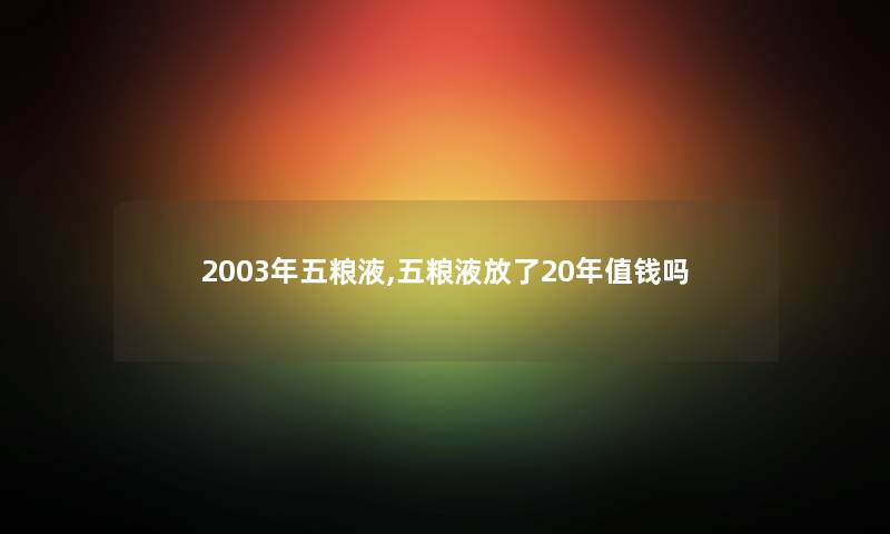 2003年五粮液,五粮液放了20年值钱吗