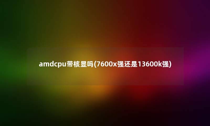 amdcpu带核显吗(7600x强还是13600k强)