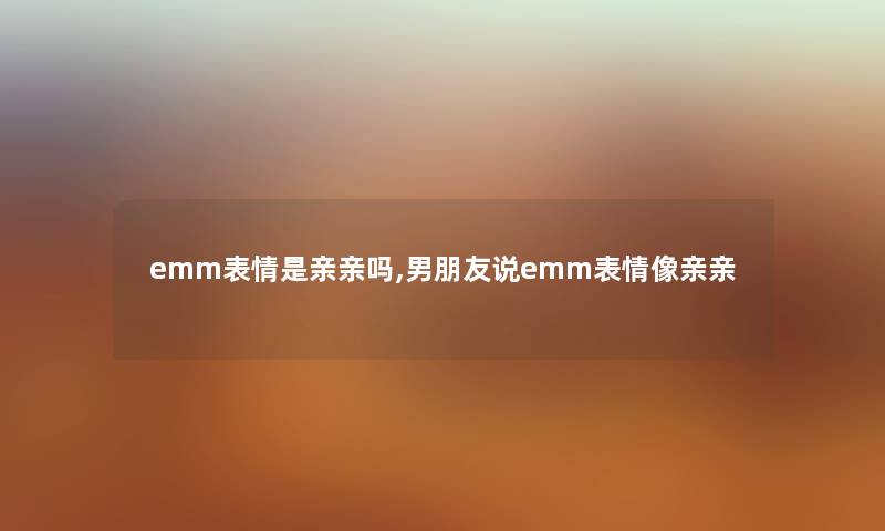 emm表情是亲亲吗,男朋友说emm表情像亲亲