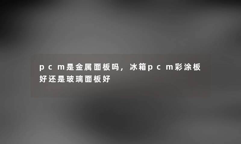 pcm是金属面板吗,冰箱pcm彩涂板好还是玻璃面板好