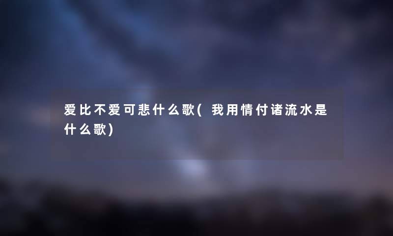 爱比不爱可悲什么歌(我用情付诸流水是什么歌)