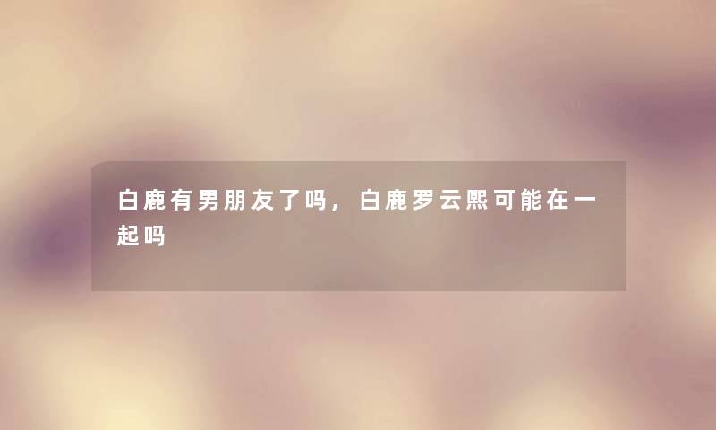 白鹿有男朋友了吗,白鹿罗云熙可能在一起吗