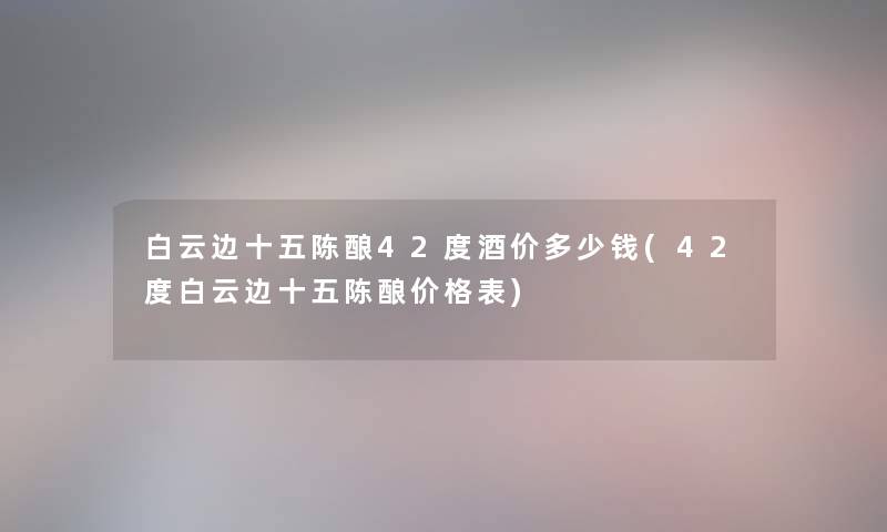 白云边十五陈酿42度酒价多少钱(42度白云边十五陈酿价格表)