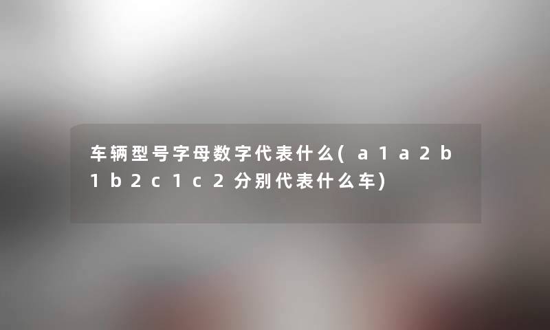 车辆型号字母数字代表什么(a1a2b1b2c1c2分别代表什么车)