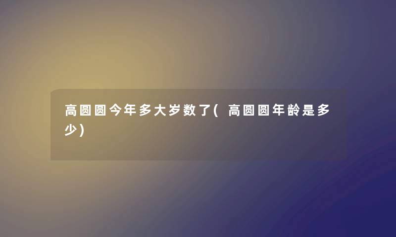 高圆圆今年多大岁数了(高圆圆年龄是多少) 高圆圆今年多大岁数了(高圆圆年龄是多少)